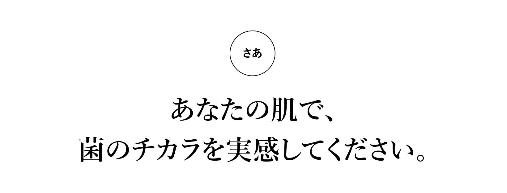 さぁ、あなたの肌で、菌のチカラを実感してください。